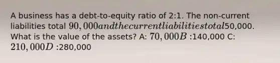 A business has a debt-to-equity ratio of 2:1. The non-<a href='https://www.questionai.com/knowledge/kgVpLKzJ2M-current-liabilities' class='anchor-knowledge'>current liabilities</a> total 90,000 and the current liabilities total50,000. What is the value of the assets? A: 70,000 B:140,000 C: 210,000 D:280,000