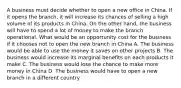 A business must decide whether to open a new office in China. If it opens the branch, it will increase its chances of selling a high volume of its products in China. On the other hand, the business will have to spend a lot of money to make the branch operational. What would be an opportunity cost for the business if it chooses not to open the new branch in China A. The business would be able to use the money it saves on other projects B. The business would increase its marginal benefits on each products it make C. The business would lose the chance to make more money in China D. The business would have to open a new branch in a different country