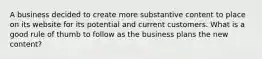 A business decided to create more substantive content to place on its website for its potential and current customers. What is a good rule of thumb to follow as the business plans the new content?