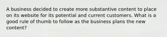 A business decided to create more substantive content to place on its website for its potential and current customers. What is a good rule of thumb to follow as the business plans the new content?