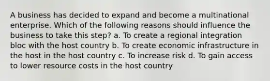 A business has decided to expand and become a multinational enterprise. Which of the following reasons should influence the business to take this step? a. To create a regional integration bloc with the host country b. To create economic infrastructure in the host in the host country c. To increase risk d. To gain access to lower resource costs in the host country