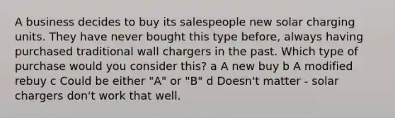 A business decides to buy its salespeople new solar charging units. They have never bought this type before, always having purchased traditional wall chargers in the past. Which type of purchase would you consider this? a A new buy b A modified rebuy c Could be either "A" or "B" d Doesn't matter - solar chargers don't work that well.