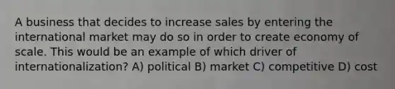 A business that decides to increase sales by entering the international market may do so in order to create economy of scale. This would be an example of which driver of internationalization? A) political B) market C) competitive D) cost