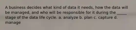 A business decides what kind of data it needs, how the data will be managed, and who will be responsible for it during the _____ stage of the data life cycle. a. analyze b. plan c. capture d. manage