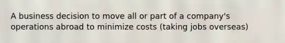 A business decision to move all or part of a company's operations abroad to minimize costs (taking jobs overseas)