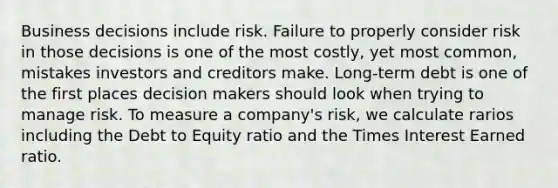 Business decisions include risk. Failure to properly consider risk in those decisions is one of the most costly, yet most common, mistakes investors and creditors make. Long-term debt is one of the first places decision makers should look when trying to manage risk. To measure a company's risk, we calculate rarios including the Debt to Equity ratio and the Times Interest Earned ratio.