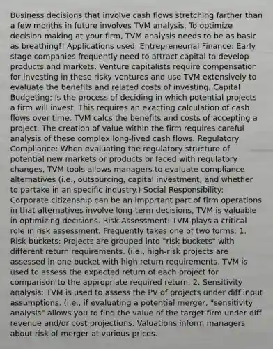 Business decisions that involve cash flows stretching farther than a few months in future involves TVM analysis. To optimize decision making at your firm, TVM analysis needs to be as basic as breathing!! Applications used: Entrepreneurial Finance: Early stage companies frequently need to attract capital to develop products and markets. Venture capitalists require compensation for investing in these risky ventures and use TVM extensively to evaluate the benefits and related costs of investing. Capital Budgeting: is the process of deciding in which potential projects a firm will invest. This requires an exacting calculation of cash flows over time. TVM calcs the benefits and costs of accepting a project. The creation of value within the firm requires careful analysis of these complex long-lived cash flows. Regulatory Compliance: When evaluating the regulatory structure of potential new markets or products or faced with regulatory changes, TVM tools allows managers to evaluate compliance alternatives (i.e., outsourcing, capital investment, and whether to partake in an specific industry.) Social Responsibility: Corporate citizenship can be an important part of firm operations in that alternatives involve long-term decisions, TVM is valuable in optimizing decisions. Risk Assessment: TVM plays a critical role in risk assessment. Frequently takes one of two forms: 1. Risk buckets: Projects are grouped into "risk buckets" with different return requirements. (i.e., high-risk projects are assessed in one bucket with high return requirements. TVM is used to assess the expected return of each project for comparison to the appropriate required return. 2. Sensitivity analysis: TVM is used to assess the PV of projects under diff input assumptions. (i.e., if evaluating a potential merger, "sensitivity analysis" allows you to find the value of the target firm under diff revenue and/or cost projections. Valuations inform managers about risk of merger at various prices.