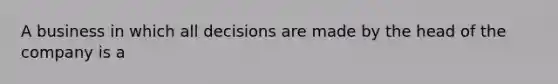 A business in which all decisions are made by the head of the company is a