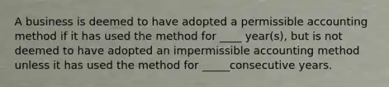 A business is deemed to have adopted a permissible accounting method if it has used the method for ____ year(s), but is not deemed to have adopted an impermissible accounting method unless it has used the method for _____consecutive years.