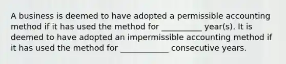 A business is deemed to have adopted a permissible accounting method if it has used the method for __________ year(s). It is deemed to have adopted an impermissible accounting method if it has used the method for ____________ consecutive years.