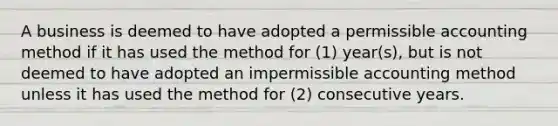 A business is deemed to have adopted a permissible accounting method if it has used the method for (1) year(s), but is not deemed to have adopted an impermissible accounting method unless it has used the method for (2) consecutive years.