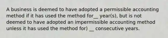 A business is deemed to have adopted a permissible accounting method if it has used the method for__ year(s), but is not deemed to have adopted an impermissible accounting method unless it has used the method for) __ consecutive years.