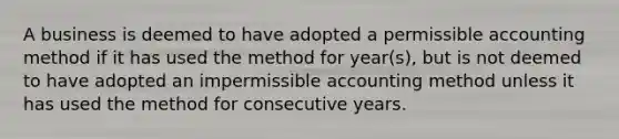 A business is deemed to have adopted a permissible accounting method if it has used the method for year(s), but is not deemed to have adopted an impermissible accounting method unless it has used the method for consecutive years.