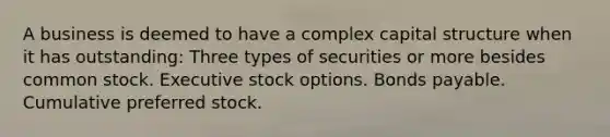 A business is deemed to have a complex capital structure when it has outstanding: Three types of securities or more besides common stock. Executive stock options. Bonds payable. Cumulative preferred stock.