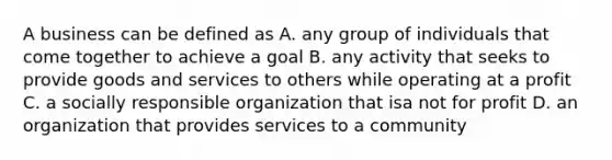 A business can be defined as A. any group of individuals that come together to achieve a goal B. any activity that seeks to provide goods and services to others while operating at a profit C. a socially responsible organization that isa not for profit D. an organization that provides services to a community