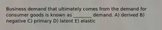 Business demand that ultimately comes from the demand for consumer goods is known as ________ demand. A) derived B) negative C) primary D) latent E) elastic