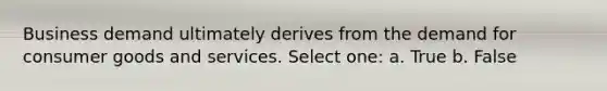 Business demand ultimately derives from the demand for consumer goods and services. Select one: a. True b. False