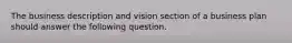 The business description and vision section of a business plan should answer the following question.