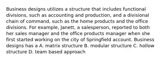 Business designs utilizes a structure that includes functional divisions, such as accounting and production, and a divisional chain of command, such as the home products and the office divisions. For example, Janett, a salesperson, reported to both her sales manager and the office products manager when she first started working on the city of Springfield account. Business designs has a A. matrix structure B. modular structure C. hollow structure D. team based approach