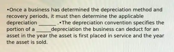 •Once a business has determined the depreciation method and recovery periods, it must then determine the applicable depreciation _______ .•The depreciation convention specifies the portion of a ______depreciation the business can deduct for an asset in the year the asset is first placed in service and the year the asset is sold.