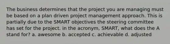 The business determines that the project you are managing must be based on a plan driven project management approach. This is partially due to the SMART objectives the steering committee has set for the project. in the acronym, SMART, what does the A stand for? a. awesome b. accepted c. achievable d. adjusted