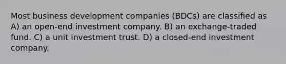 Most business development companies (BDCs) are classified as A) an open-end investment company. B) an exchange-traded fund. C) a unit investment trust. D) a closed-end investment company.