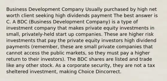 Business Development Company Usually purchased by high net worth client seeking high dividends payment The best answer is C. A BDC (Business Development Company) is a type of investment company that makes private equity investments in small, privately-held start up companies. These are higher risk investments that pay the private equity investors high dividend payments (remember, these are small private companies that cannot access the public markets, so they must pay a higher return to their investors). The BDC shares are listed and trade like any other stock. As a corporate security, they are not a tax sheltered investment, making Choice Dincorrect.