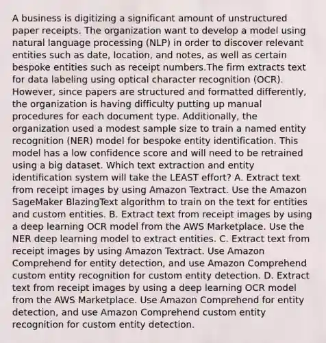 A business is digitizing a significant amount of unstructured paper receipts. The organization want to develop a model using natural language processing (NLP) in order to discover relevant entities such as date, location, and notes, as well as certain bespoke entities such as receipt numbers.The firm extracts text for data labeling using optical character recognition (OCR). However, since papers are structured and formatted differently, the organization is having difficulty putting up manual procedures for each document type. Additionally, the organization used a modest sample size to train a named entity recognition (NER) model for bespoke entity identification. This model has a low confidence score and will need to be retrained using a big dataset. Which text extraction and entity identification system will take the LEAST effort? A. Extract text from receipt images by using Amazon Textract. Use the Amazon SageMaker BlazingText algorithm to train on the text for entities and custom entities. B. Extract text from receipt images by using a deep learning OCR model from the AWS Marketplace. Use the NER deep learning model to extract entities. C. Extract text from receipt images by using Amazon Textract. Use Amazon Comprehend for entity detection, and use Amazon Comprehend custom entity recognition for custom entity detection. D. Extract text from receipt images by using a deep learning OCR model from the AWS Marketplace. Use Amazon Comprehend for entity detection, and use Amazon Comprehend custom entity recognition for custom entity detection.