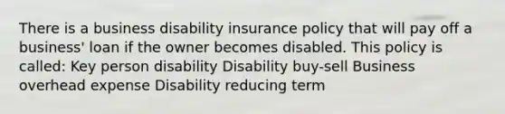 There is a business disability insurance policy that will pay off a business' loan if the owner becomes disabled. This policy is called: Key person disability Disability buy-sell Business overhead expense Disability reducing term