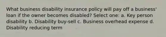 What business disability insurance policy will pay off a business' loan if the owner becomes disabled? Select one: a. Key person disability b. Disability buy-sell c. Business overhead expense d. Disability reducing term