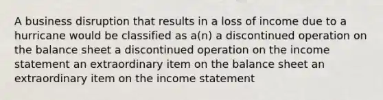 A business disruption that results in a loss of income due to a hurricane would be classified as a(n) a discontinued operation on the balance sheet a discontinued operation on the income statement an extraordinary item on the balance sheet an extraordinary item on the income statement