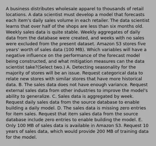 A business distributes wholesale apparel to thousands of retail locations. A data scientist must develop a model that forecasts each item's daily sales volume in each retailer. The data scientist learns that over half of the shops are less than six months old. Weekly sales data is quite stable. Weekly aggregates of daily data from the database were created, and weeks with no sales were excluded from the present dataset. Amazon S3 stores five years' worth of sales data (100 MB). Which variables will have a negative influence on the performance of the forecast model being constructed, and what mitigation measures can the data scientist take?(Select two.) A. Detecting seasonality for the majority of stores will be an issue. Request categorical data to relate new stores with similar stores that have more historical data. B. The sales data does not have enough variance. Request external sales data from other industries to improve the model's ability to generalize. C. Sales data is aggregated by week. Request daily sales data from the source database to enable building a daily model. D. The sales data is missing zero entries for item sales. Request that item sales data from the source database include zero entries to enable building the model. E. Only 100 MB of sales data is available in Amazon S3. Request 10 years of sales data, which would provide 200 MB of training data for the model.