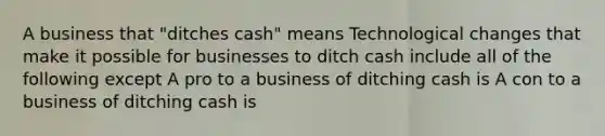 A business that​ "ditches cash" means Technological changes that make it possible for businesses to ditch cash include all of the following except A pro to a business of ditching cash is A con to a business of ditching cash is