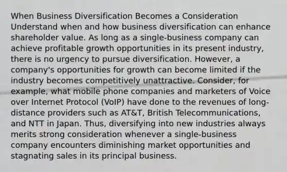 When Business Diversification Becomes a Consideration Understand when and how business diversification can enhance shareholder value. As long as a single-business company can achieve profitable growth opportunities in its present industry, there is no urgency to pursue diversification. However, a company's opportunities for growth can become limited if the industry becomes competitively unattractive. Consider, for example, what mobile phone companies and marketers of Voice over Internet Protocol (VoIP) have done to the revenues of long-distance providers such as AT&T, British Telecommunications, and NTT in Japan. Thus, diversifying into new industries always merits strong consideration whenever a single-business company encounters diminishing market opportunities and stagnating sales in its principal business.