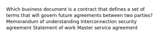 Which business document is a contract that defines a set of terms that will govern future agreements between two parties? Memorandum of understanding Interconnection security agreement Statement of work Master service agreement