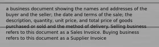 a business document showing the names and addresses of the buyer and the seller; the date and terms of the sale; the description, quantity, unit price, and total price of goods purchased or sold and the method of delivery. Selling business refers to this document as a Sales Invoice. Buying business refers to this document as a Supplier Invoice