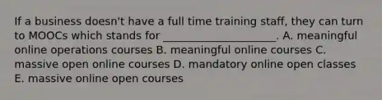 If a business doesn't have a full time training staff, they can turn to MOOCs which stands for _____________________. A. meaningful online operations courses B. meaningful online courses C. massive open online courses D. mandatory online open classes E. massive online open courses