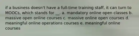 if a business doesn't have a full-time training staff, it can turn to MOOCs, which stands for __. a. mandatory online open classes b. massive open online courses c. massive online open courses d. meaningful online operations courses e. meaningful online courses