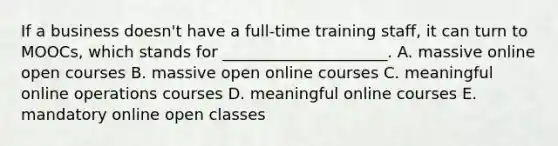 If a business​ doesn't have a​ full-time training​ staff, it can turn to​ MOOCs, which stands for​ _____________________. A. massive online open courses B. massive open online courses C. meaningful online operations courses D. meaningful online courses E. mandatory online open classes