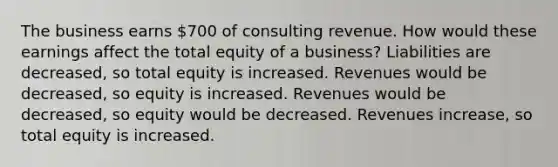 The business earns 700 of consulting revenue. How would these earnings affect the total equity of a business? Liabilities are decreased, so total equity is increased. Revenues would be decreased, so equity is increased. Revenues would be decreased, so equity would be decreased. Revenues increase, so total equity is increased.