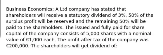 Business Economics: A Ltd company has stated that shareholders will receive a statutory dividend of 3%. 50% of the surplus profit will be reserved and the remaining 50% will be paid to the shareholders. The issued and fully paid for share capital of the company consists of 5,000 shares with a nominal value of €1,000 each. The profit after tax of the company was €200,000. The shareholders will get dividend of: