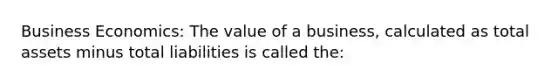 Business Economics: The value of a business, calculated as total assets minus total liabilities is called the: