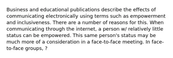 Business and educational publications describe the effects of communicating electronically using terms such as empowerment and inclusiveness. There are a number of reasons for this. When communicating through the internet, a person w/ relatively little status can be empowered. This same person's status may be much more of a consideration in a face-to-face meeting. In face-to-face groups, ?