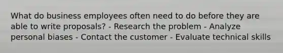 What do business employees often need to do before they are able to write proposals? - Research the problem - Analyze personal biases - Contact the customer - Evaluate technical skills