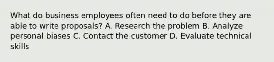 What do business employees often need to do before they are able to write proposals? A. Research the problem B. Analyze personal biases C. Contact the customer D. Evaluate technical skills