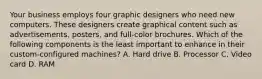 Your business employs four graphic designers who need new computers. These designers create graphical content such as advertisements, posters, and full-color brochures. Which of the following components is the least important to enhance in their custom-configured machines? A. Hard drive B. Processor C. Video card D. RAM