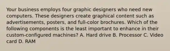 Your business employs four graphic designers who need new computers. These designers create graphical content such as advertisements, posters, and full-color brochures. Which of the following components is the least important to enhance in their custom-configured machines? A. Hard drive B. Processor C. Video card D. RAM