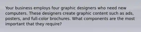 Your business employs four graphic designers who need new computers. These designers create graphic content such as ads, posters, and full-color brochures. What components are the most important that they require?