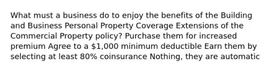 What must a business do to enjoy the benefits of the Building and Business Personal Property Coverage Extensions of the Commercial Property policy? Purchase them for increased premium Agree to a 1,000 minimum deductible Earn them by selecting at least 80% coinsurance Nothing, they are automatic