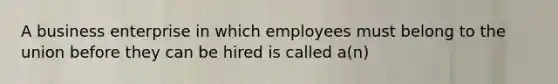 A business enterprise in which employees must belong to the union before they can be hired is called a(n)